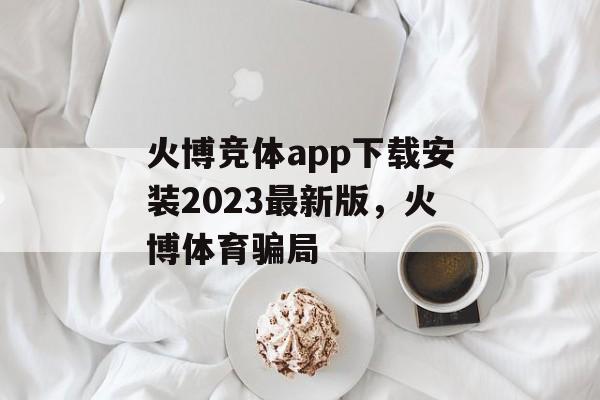 火博竞体app下载安装2023最新版，火博体育骗局